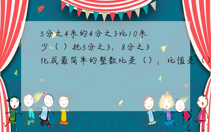 5分之4米的4分之3比10米少（ ）把5分之3：8分之3化成最简单的整数比是（）；比值是（）简便计算10分之7×3+10分之3÷3分之1解方程4分之3x÷6分之1＝18修路队修一条路,一月份修了全长的4分之1,