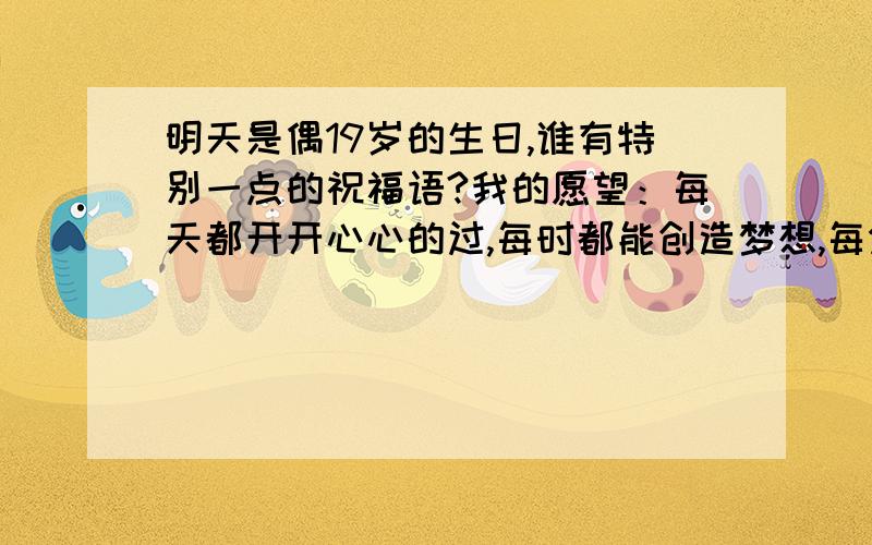 明天是偶19岁的生日,谁有特别一点的祝福语?我的愿望：每天都开开心心的过,每时都能创造梦想,每分都有一个奇迹,每秒都是一个新的开始.愿我所关心的人每天都有好心情.没有可以跟我借哦!