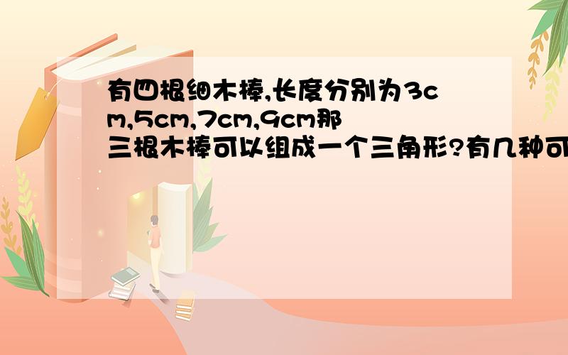 有四根细木棒,长度分别为3cm,5cm,7cm,9cm那三根木棒可以组成一个三角形?有几种可能?我知道这很简单,白白送分的题.