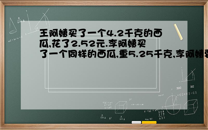 王阿姨买了一个4.2千克的西瓜,花了2.52元.李阿姨买了一个同样的西瓜,重5.25千克,李阿姨要花多少钱?【只求列式不计算】