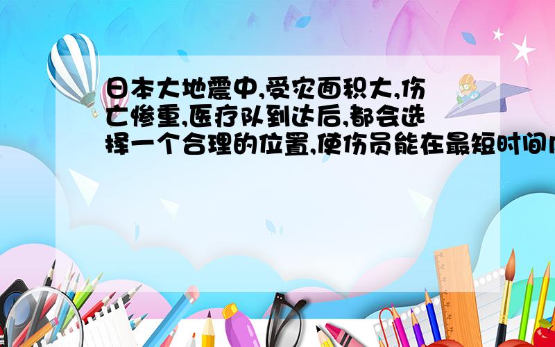 日本大地震中,受灾面积大,伤亡惨重,医疗队到达后,都会选择一个合理的位置,使伤员能在最短时间内得到日本大地震中，受灾面积大，伤亡惨重，医疗队到达后，都会选择一个合理的位置，