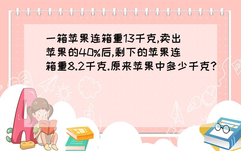 一箱苹果连箱重13千克,卖出苹果的40%后,剩下的苹果连箱重8.2千克.原来苹果中多少千克?