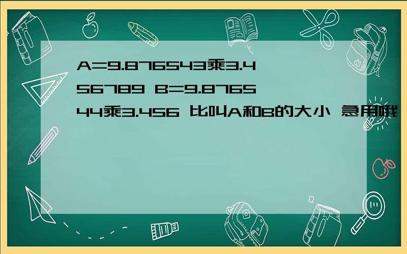 A=9.876543乘3.456789 B=9.876544乘3.456 比叫A和B的大小 急用哦