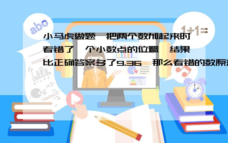 小马虎做题,把两个数加起来时看错了一个小数点的位置,结果比正确答案多了9.36,那么看错的数原来是多少?给一下过程,谢谢