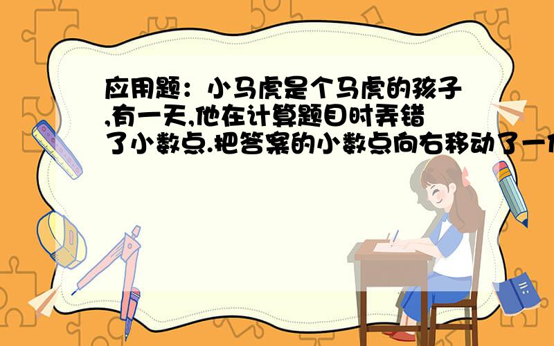 应用题：小马虎是个马虎的孩子,有一天,他在计算题目时弄错了小数点.把答案的小数点向右移动了一位,结果小明是个马虎的孩子,有一天,他在计算题目时弄错了小数点.把答案得数的小数点向