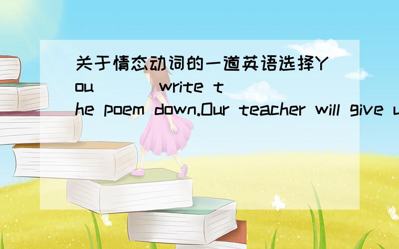 关于情态动词的一道英语选择You ( ) write the poem down.Our teacher will give us a copy.A.needn't B.mustn't为什么我觉得这道题目两个都可以用?请写一下这两个词的区别,意思啊之类的,谢 、