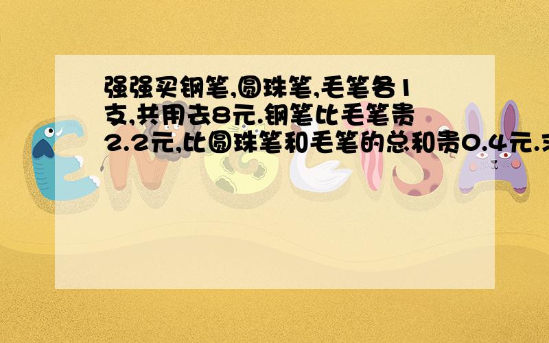 强强买钢笔,圆珠笔,毛笔各1支,共用去8元.钢笔比毛笔贵2.2元,比圆珠笔和毛笔的总和贵0.4元.求钢笔,圆珠笔 ,毛笔个单价?