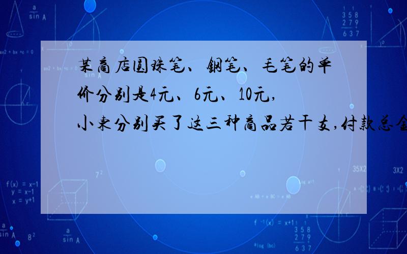 某商店圆珠笔、钢笔、毛笔的单价分别是4元、6元、10元,小东分别买了这三种商品若干支,付款总金额为40元,买后他发现其中有一种商品多了,就立即退还了这种商品两支,此时收银员那里的钱