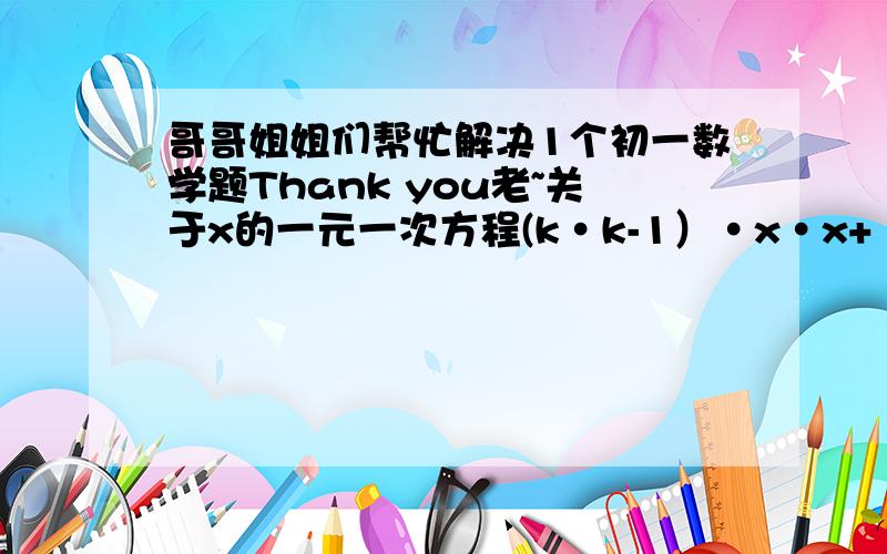 哥哥姐姐们帮忙解决1个初一数学题Thank you老~关于x的一元一次方程(k·k-1）·x·x+（k-1）·x-8=0,的解是_______.注：“·”代表乘号.