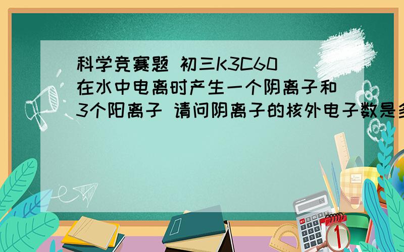 科学竞赛题 初三K3C60 在水中电离时产生一个阴离子和3个阳离子 请问阴离子的核外电子数是多少 有加分