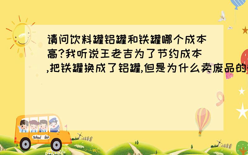 请问饮料罐铝罐和铁罐哪个成本高?我听说王老吉为了节约成本,把铁罐换成了铝罐,但是为什么卖废品的时候铝罐那么值钱啊,铁罐那么便宜?