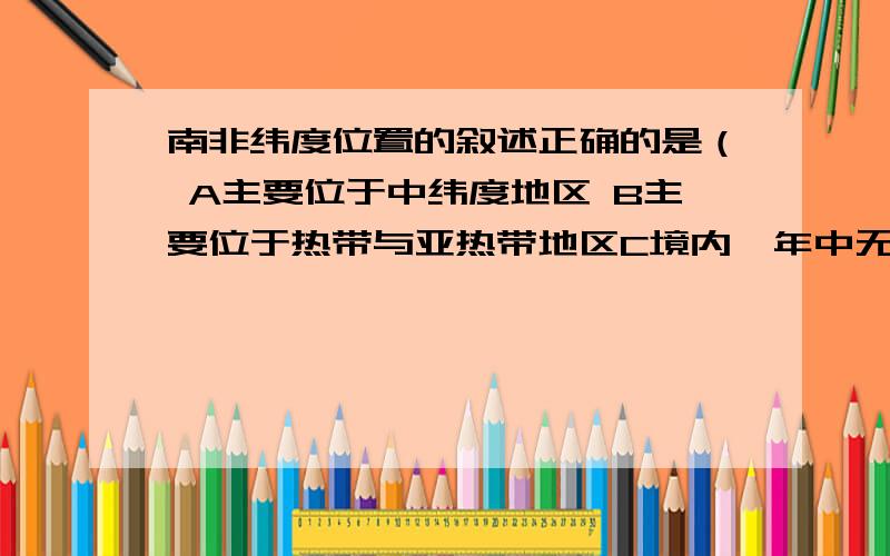 南非纬度位置的叙述正确的是（ A主要位于中纬度地区 B主要位于热带与亚热带地区C境内一年中无阳光直射现象