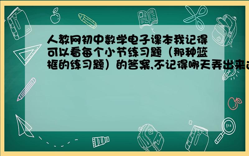 人教网初中数学电子课本我记得可以看每个小节练习题（那种篮框的练习题）的答案,不记得哪天弄出来过,直接在人教的电子课本上点到的,现在找不到了