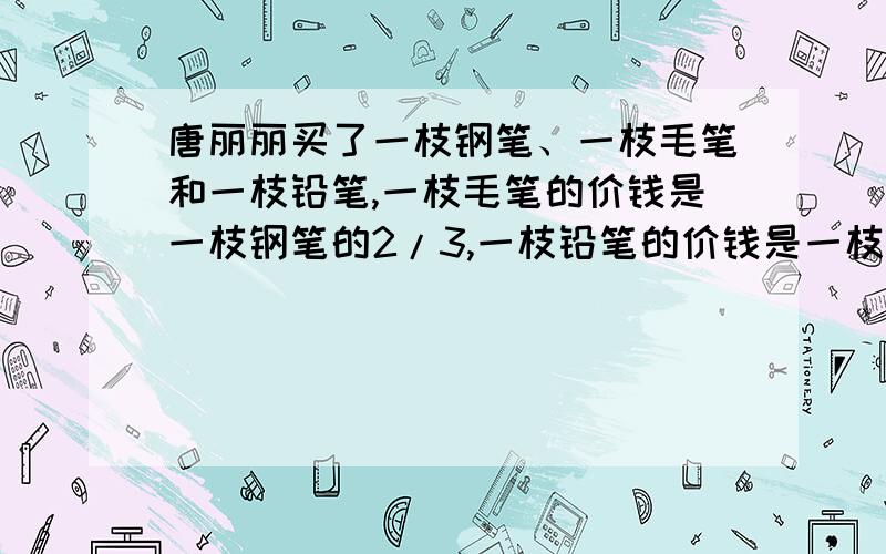 唐丽丽买了一枝钢笔、一枝毛笔和一枝铅笔,一枝毛笔的价钱是一枝钢笔的2/3,一枝铅笔的价钱是一枝毛笔的1/3.买一枝铅笔花了2元,买一枝钢笔花了多少元?