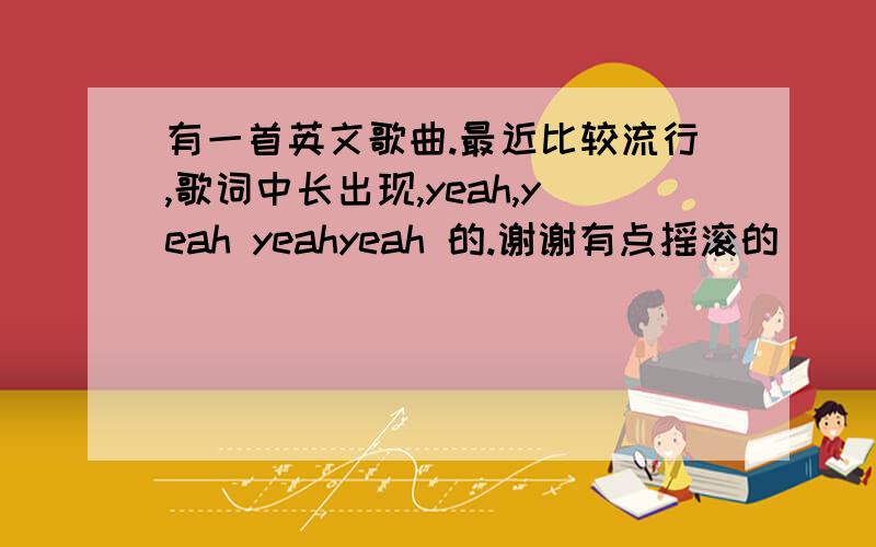 有一首英文歌曲.最近比较流行,歌词中长出现,yeah,yeah yeahyeah 的.谢谢有点摇滚的