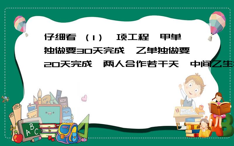 仔细看 （1）一项工程,甲单独做要30天完成,乙单独做要20天完成,两人合作若干天,中间乙生病休息了几天,所以整个工程经过18天才完成,乙休息了几天?（2）甲、乙两车从相距360千米的两地相对