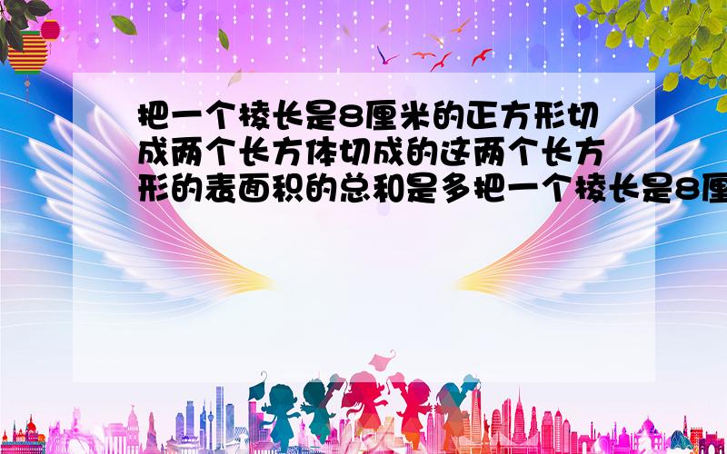 把一个棱长是8厘米的正方形切成两个长方体切成的这两个长方形的表面积的总和是多把一个棱长是8厘米的正方形切成两个长方体,切成的这两个长方形的表面积的总和是多?