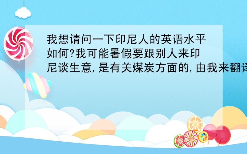 我想请问一下印尼人的英语水平如何?我可能暑假要跟别人来印尼谈生意,是有关煤炭方面的,由我来翻译,我就想了解一下,看看翻译起来的难度如何.还有其它方面的注意事项也顺便也想了解一