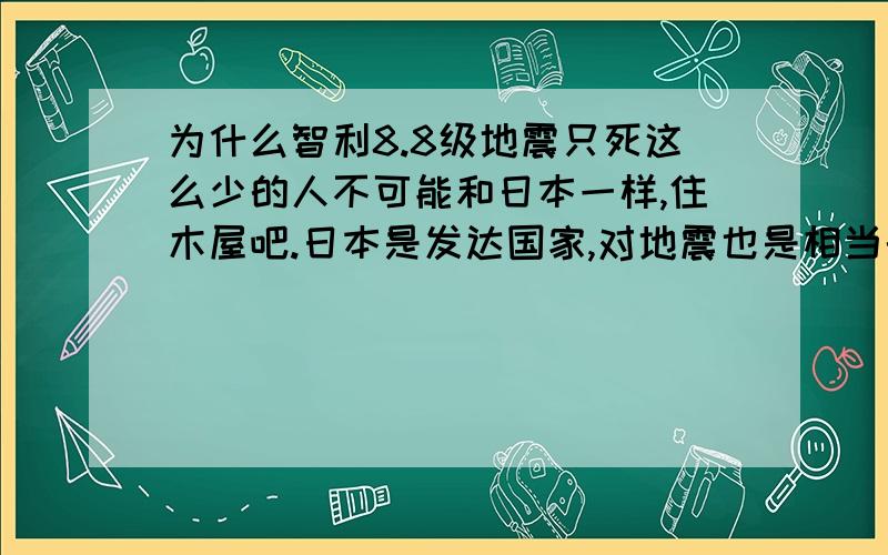 为什么智利8.8级地震只死这么少的人不可能和日本一样,住木屋吧.日本是发达国家,对地震也是相当的了解.可智力这个一根线的发展中国家,咋只死这么少人.不是我想让他们多死人.只是做个了