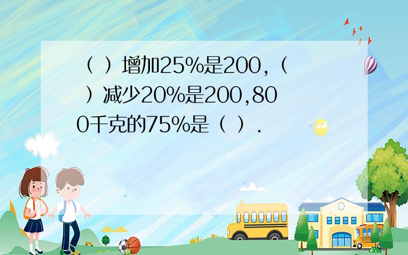 （ ）增加25%是200,（ ）减少20%是200,800千克的75%是（ ）.