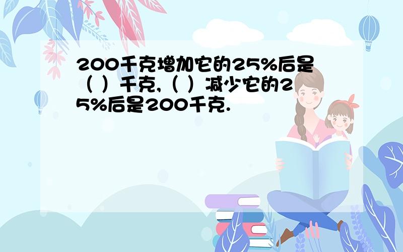 200千克增加它的25%后是（ ）千克,（ ）减少它的25%后是200千克.