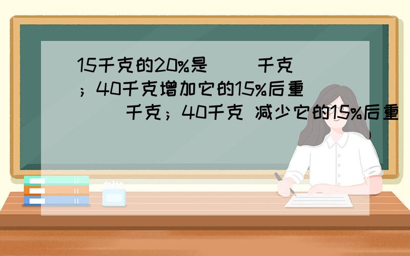 15千克的20%是（ ）千克；40千克增加它的15%后重（ ）千克；40千克 减少它的15%后重（ ）千克.