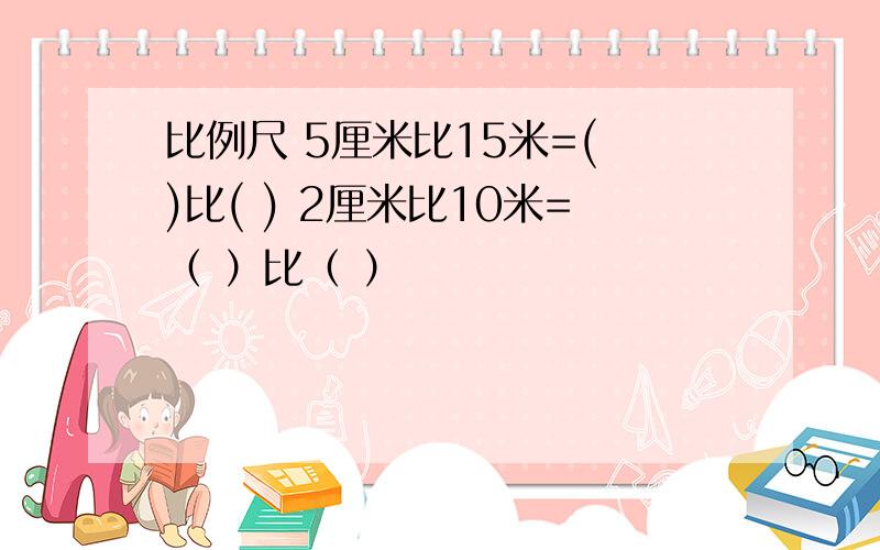 比例尺 5厘米比15米=( )比( ) 2厘米比10米=（ ）比（ ）