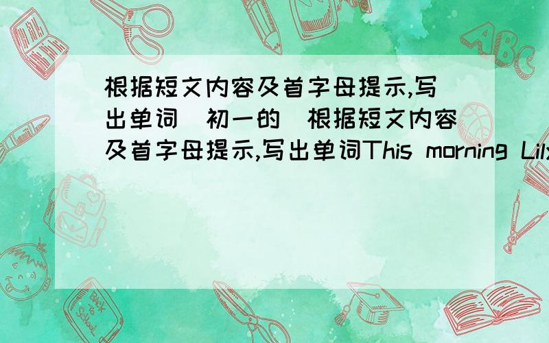 根据短文内容及首字母提示,写出单词(初一的）根据短文内容及首字母提示,写出单词This morning Lily on duty.She gets up a( ) six o'clock in the moring .She comes to very early.She h( ) the teacher do something .F( ) she g