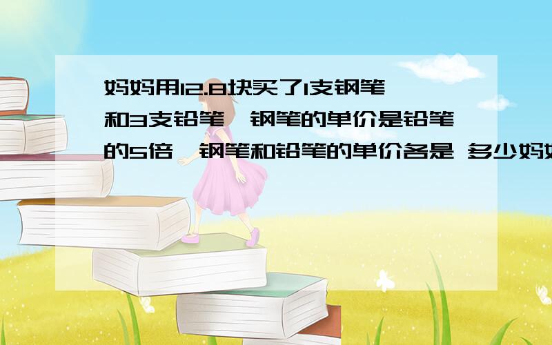 妈妈用12.8块买了1支钢笔和3支铅笔,钢笔的单价是铅笔的5倍,钢笔和铅笔的单价各是 多少妈妈用12.8块买了1支钢笔和3支铅笔,钢笔的单价是铅笔的5倍,钢笔和铅笔的单价各是多少