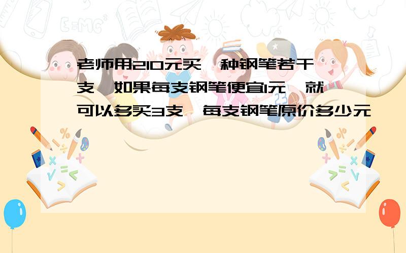 老师用210元买一种钢笔若干支,如果每支钢笔便宜1元,就可以多买3支,每支钢笔原价多少元