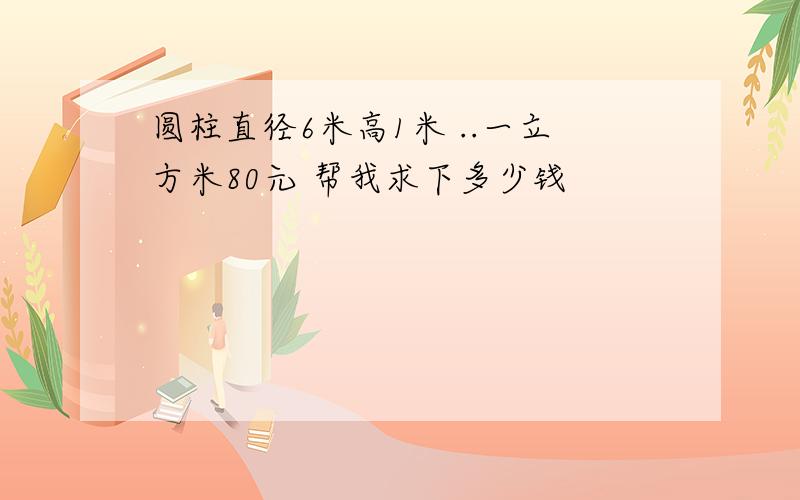 圆柱直径6米高1米 ..一立方米80元 帮我求下多少钱