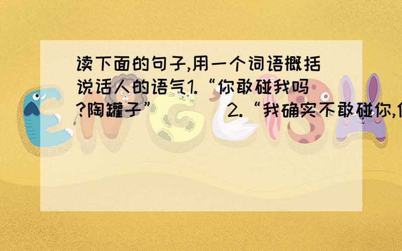 读下面的句子,用一个词语概括说话人的语气1.“你敢碰我吗?陶罐子” （ ） 2.“我确实不敢碰你,但并不是懦弱!” （ ）3.“我们还是和睦相处吧,有什么可吵的呢!” （ ） 4.“哟,这里有一个