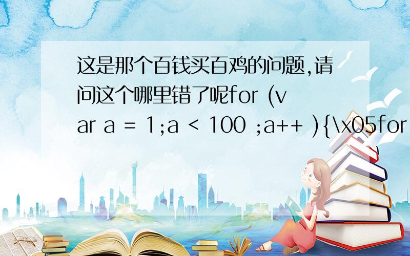 这是那个百钱买百鸡的问题,请问这个哪里错了呢for (var a = 1;a < 100 ;a++ ){\x05for (var b = 1;b < 100 ;b++ ){\x05\x05for (var c = 1;c < 100 ;c++ ){\x05if (a+b+c = 100 && a*5+b*3+c*(1/3)=100){\x05\x05document.write(a+b+c)}}}}