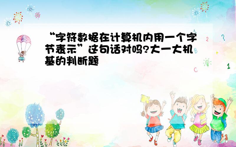 “字符数据在计算机内用一个字节表示”这句话对吗?大一大机基的判断题