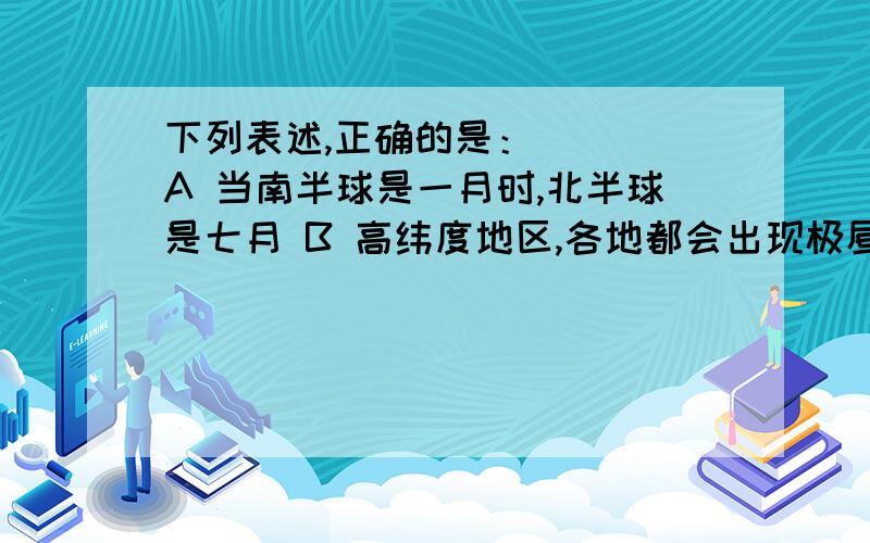 下列表述,正确的是：（ ） A 当南半球是一月时,北半球是七月 B 高纬度地区,各地都会出现极昼极夜现象 C