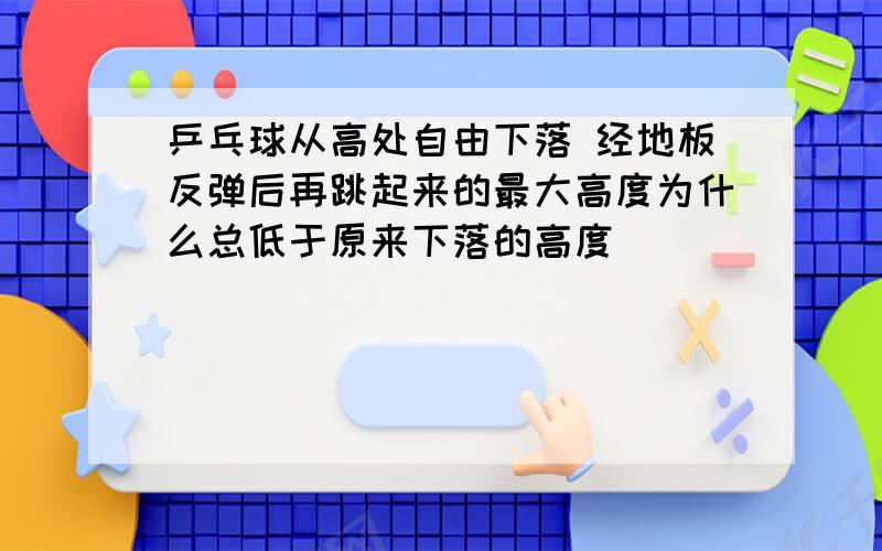 乒乓球从高处自由下落 经地板反弹后再跳起来的最大高度为什么总低于原来下落的高度                 用到的是机械能的知识