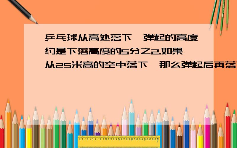 乒乓球从高处落下,弹起的高度约是下落高度的5分之2.如果从25米高的空中落下,那么弹起后再落下,至少几次