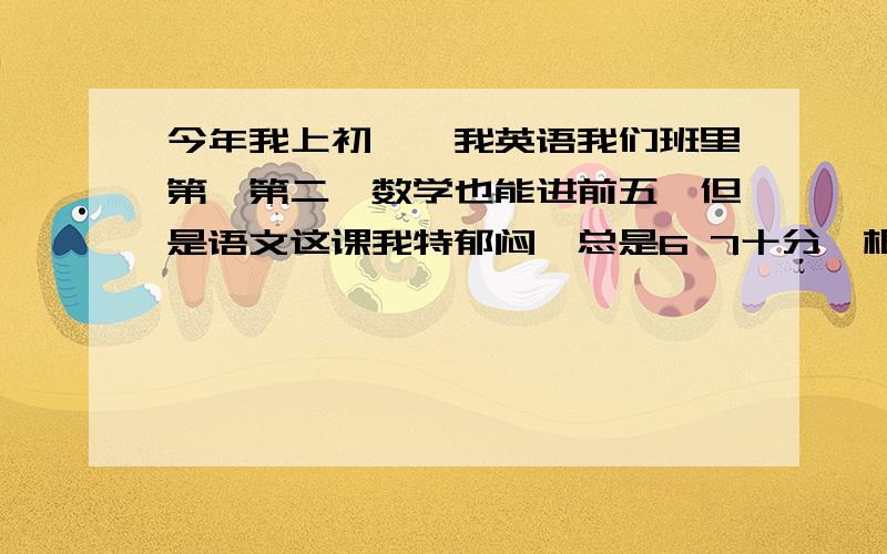 今年我上初一,我英语我们班里第一第二,数学也能进前五,但是语文这课我特郁闷,总是6 7十分,根本上不了优秀,真不知道怎么学好.我们年级一共600人不到,我现在老师年级250名左右.老师说我本