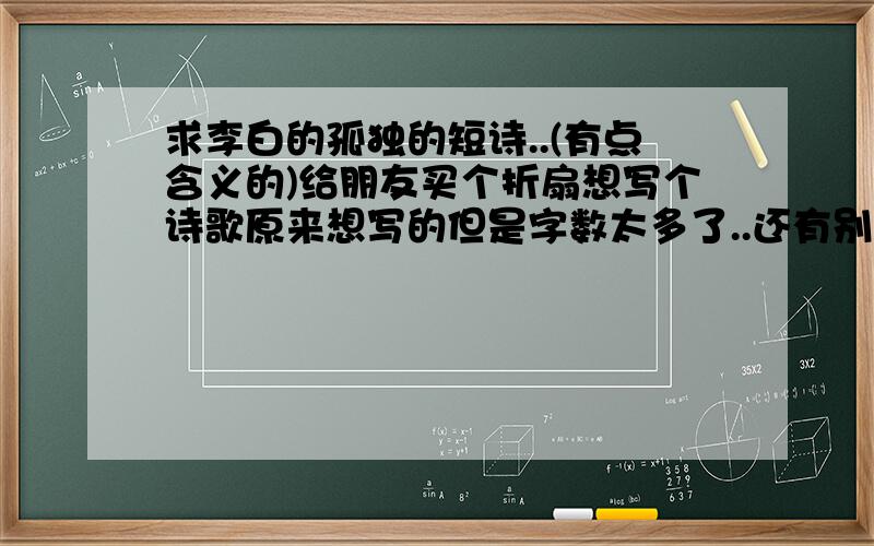 求李白的孤独的短诗..(有点含义的)给朋友买个折扇想写个诗歌原来想写的但是字数太多了..还有别的李白的最多50字左右的诗歌吗跟月下独酌感觉差不多的有什么好的诗给建议一下也可以喔.