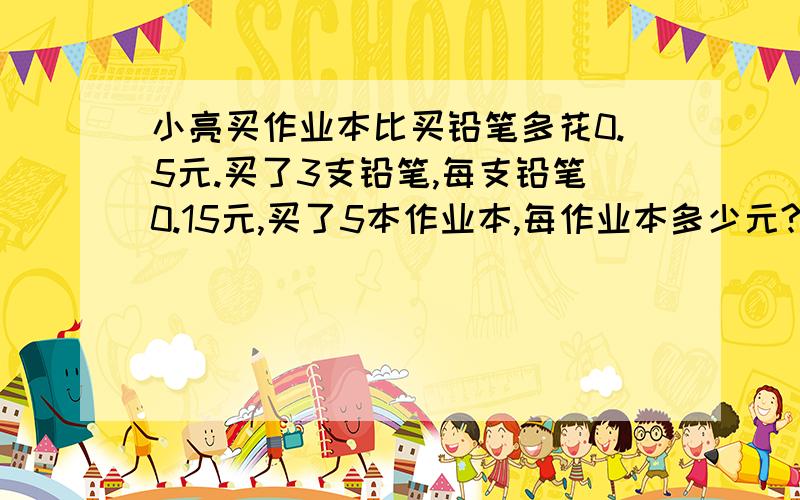 小亮买作业本比买铅笔多花0.5元.买了3支铅笔,每支铅笔0.15元,买了5本作业本,每作业本多少元?能用方程就用方程!