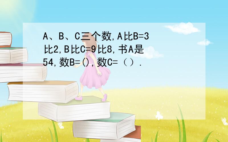 A、B、C三个数,A比B=3比2,B比C=9比8,书A是54,数B=(),数C=（）.