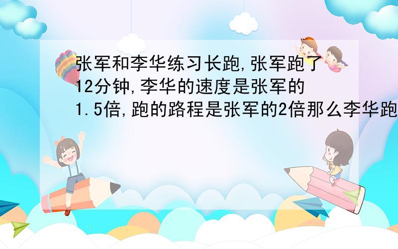 张军和李华练习长跑,张军跑了12分钟,李华的速度是张军的1.5倍,跑的路程是张军的2倍那么李华跑了几分钟