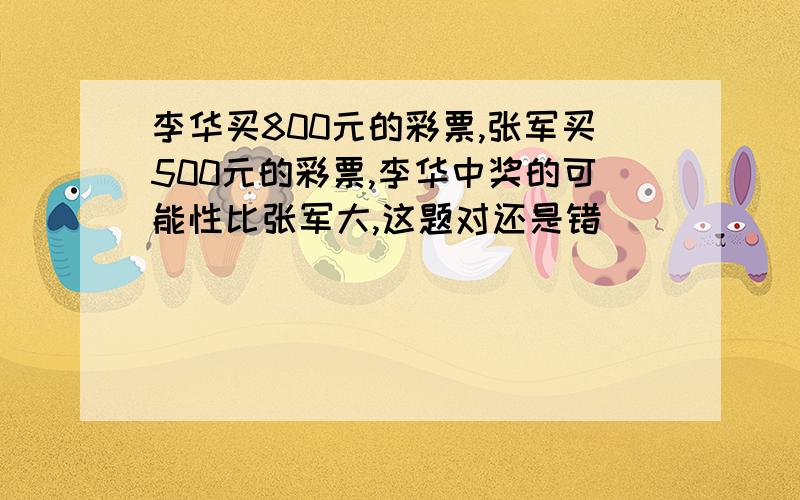 李华买800元的彩票,张军买500元的彩票,李华中奖的可能性比张军大,这题对还是错