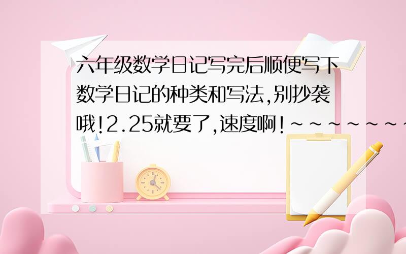 六年级数学日记写完后顺便写下数学日记的种类和写法,别抄袭哦!2.25就要了,速度啊!~~~~~~~~~~~~~~~~~~!1