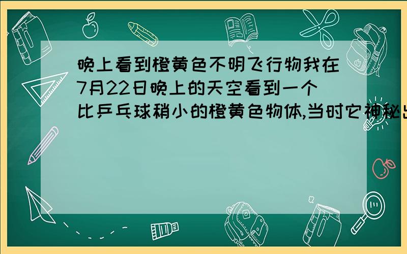 晚上看到橙黄色不明飞行物我在7月22日晚上的天空看到一个比乒乓球稍小的橙黄色物体,当时它神秘出现,我忙用双目镜看,可能是瞄不准,只看到一架红色闪光灯的飞机,那天晚上飞机很多,但都