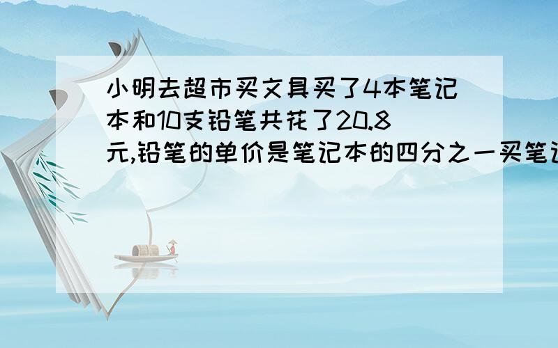 小明去超市买文具买了4本笔记本和10支铅笔共花了20.8元,铅笔的单价是笔记本的四分之一买笔记本共花了多少元?（不要用方程,写清算式）