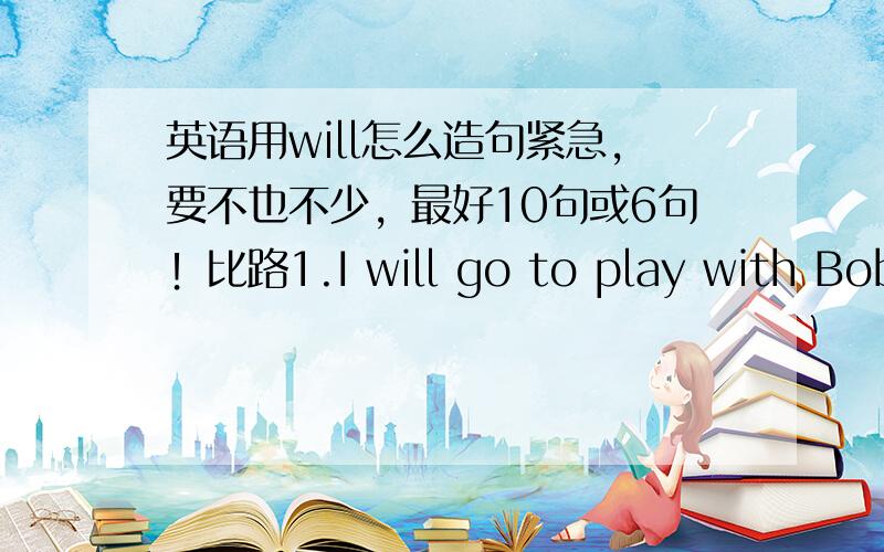 英语用will怎么造句紧急，要不也不少，最好10句或6句！比路1.I will go to play with Bob.我将和Bob一起去玩。2.He will have a sister.不久他将有个姐姐。3.She will buy a book.她将买一本书。4.In her will she lef