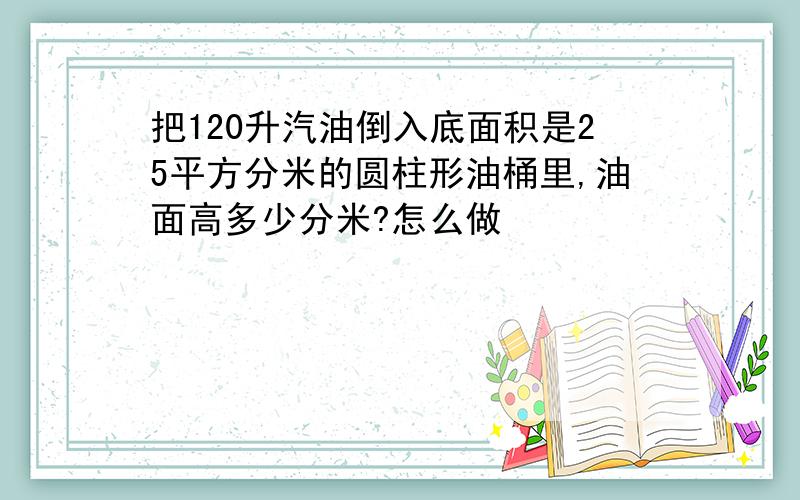 把120升汽油倒入底面积是25平方分米的圆柱形油桶里,油面高多少分米?怎么做