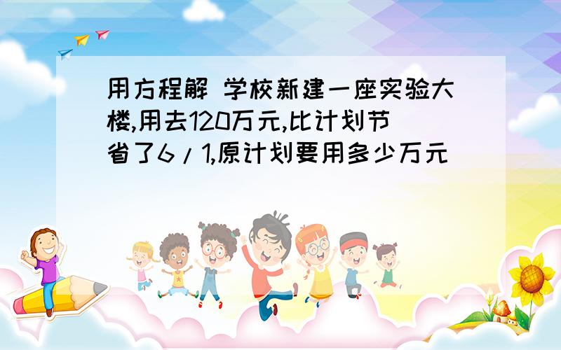 用方程解 学校新建一座实验大楼,用去120万元,比计划节省了6/1,原计划要用多少万元