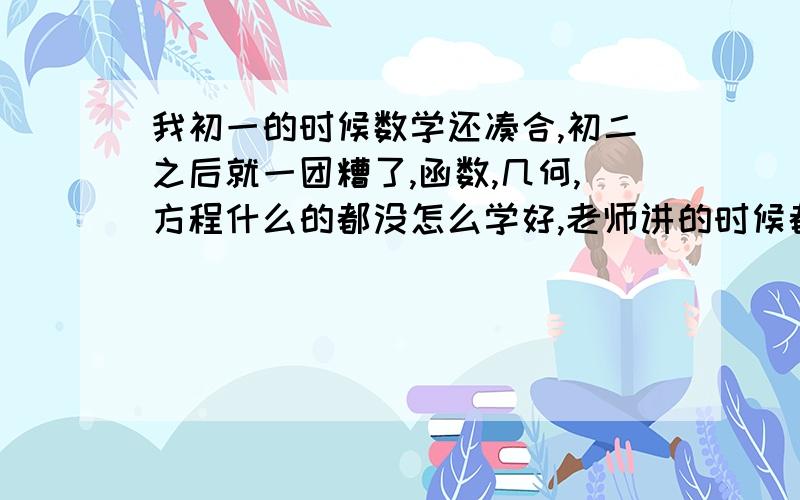 我初一的时候数学还凑合,初二之后就一团糟了,函数,几何,方程什么的都没怎么学好,老师讲的时候都知道,自己做就是怎么也做不对,数学很少及格.我需不需要去补初中的知识?本来理科就不是